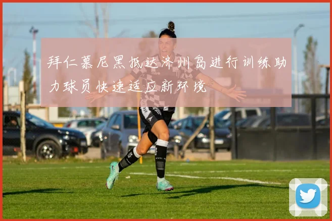 拜仁慕尼黑抵达济州岛进行训练助力球员快速适应新环境