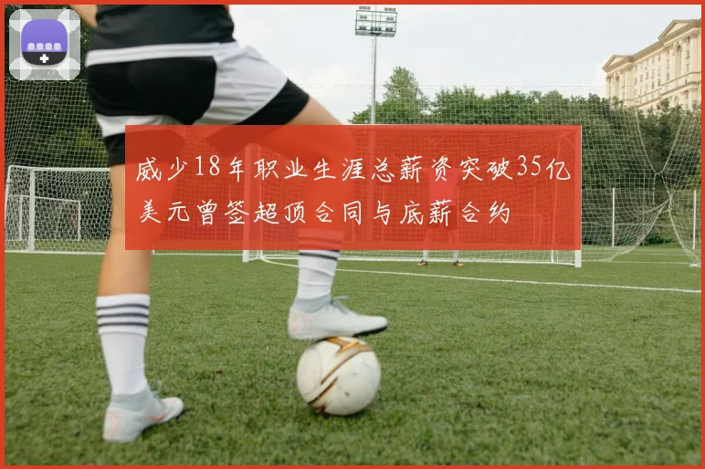 威少18年职业生涯总薪资突破35亿美元曾签超顶合同与底薪合约
