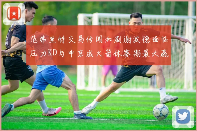 范弗里特交易传闻加剧谢泼德面临压力KD与申京成火箭休赛期最大赢家