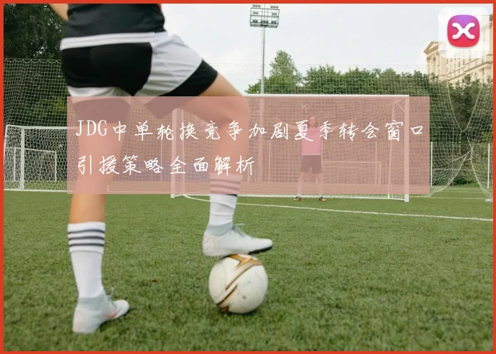 JDG中单轮换竞争加剧夏季转会窗口引援策略全面解析