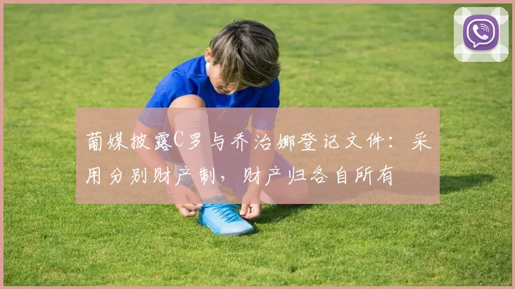 葡媒披露C罗与乔治娜登记文件：采用分别财产制，财产归各自所有