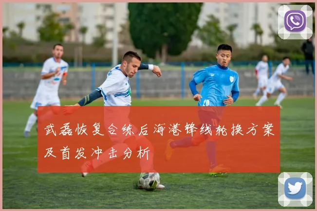 武磊恢复合练后海港锋线轮换方案及首发冲击分析