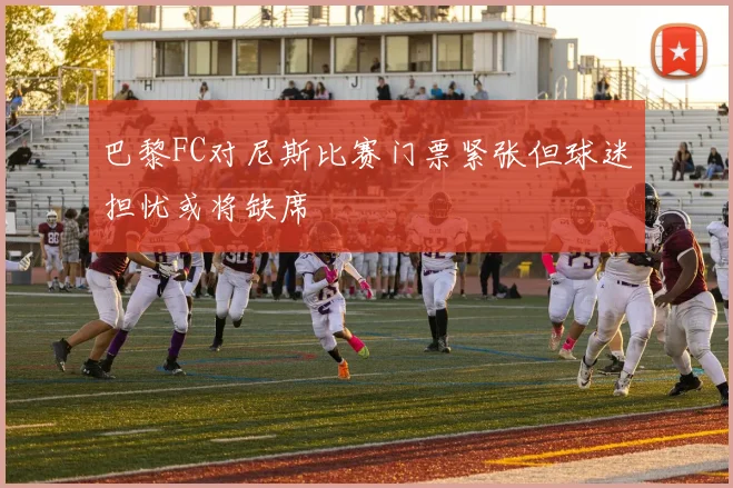 巴黎FC对尼斯比赛门票紧张但球迷担忧或将缺席