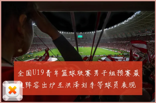 全国U19青年篮球联赛男子组预赛最佳阵容出炉王洪泽刘李等球员表现突出