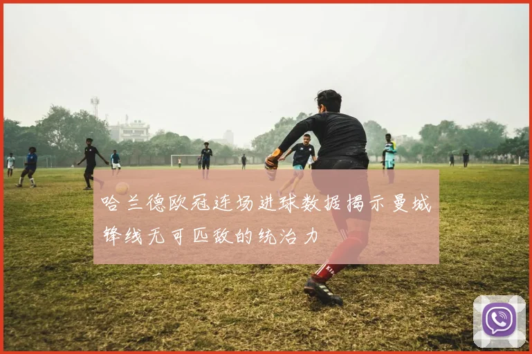 哈兰德欧冠连场进球数据揭示曼城锋线无可匹敌的统治力